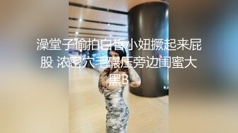 澡堂子偷拍白皙小妞撅起来屁股 浓密穴毛碾压旁边闺蜜大黑B