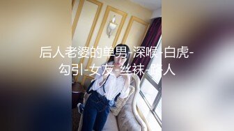 后人老婆的单男-深喉-白虎-勾引-女友-丝袜-路人