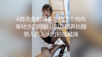 A陈先生时隔多年约了个肉肉身材少妇啪啪，口交舔弄抬腿侧入后入大力抽插猛操