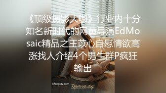 《顶级摄影大咖》行业内十分知名新时代的网黄导演EdMosaic精品之王苡心自慰情欲高涨找人介绍4个男生群P疯狂输出