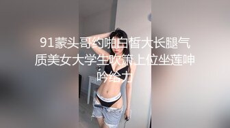 91蒙头哥约啪白皙大长腿气质美女大学生吹箫上位坐莲呻吟给力