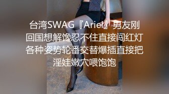 台湾SWAG『Ariel』男友刚回国想解馋忍不住直接闯红灯各种姿势轮番交替爆插直接把淫娃嫩穴喂饱饱