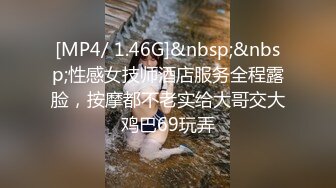 [MP4/ 1.46G]&nbsp;&nbsp;性感女技师酒店服务全程露脸，按摩都不老实给大哥交大鸡巴69玩弄