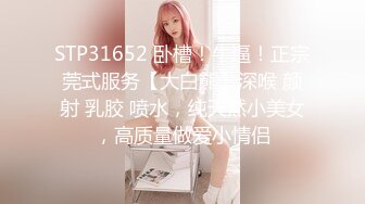 STP31652 卧槽！牛逼！正宗莞式服务【大白熊】深喉 颜射 乳胶 喷水，纯天然小美女，高质量做爱小情侣