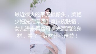 最近很火的家庭摄像头，美艳少妇洗完澡回卧室抹皮肤霜，女儿进来看着母亲光溜溜的身材，看了下身材开心走啦！