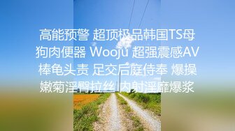 高能预警 超顶极品韩国TS母狗肉便器 Wooju 超强震感AV棒龟头责 足交后庭侍奉 爆操嫩菊淫臀拉丝 内射淫靡爆浆