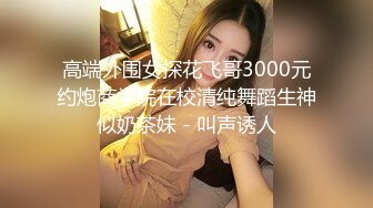 高端外围女探花飞哥3000元约炮商学院在校清纯舞蹈生神似奶茶妹 - 叫声诱人