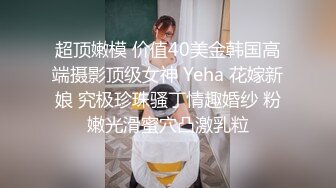 超顶嫩模 价值40美金韩国高端摄影顶级女神 Yeha 花嫁新娘 究极珍珠骚丁情趣婚纱 粉嫩光滑蜜穴凸激乳粒