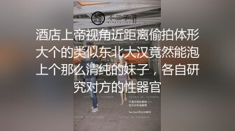 酒店上帝视角近距离偷拍体形大个的类似东北大汉竟然能泡上个那么清纯的妹子，各自研究对方的性器官