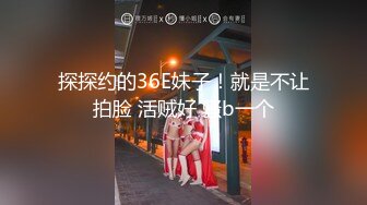 探探约的36E妹子！就是不让拍脸 活贼好 骚b一个