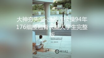 大神夯先生-出差连续操94年176细腰翘臀长腿大学生完整版