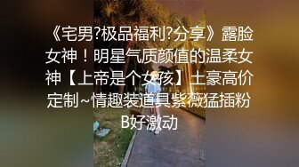 《宅男?极品福利?分享》露脸女神！明星气质颜值的温柔女神【上帝是个女孩】土豪高价定制~情趣装道具紫薇猛插粉B好激动