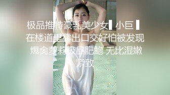 极品推特豪乳美少女▌小巨 ▌在楼道里露出口交好怕被发现 爆肏萝莉极品肥鲍 无比湿嫩紧致