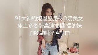 91大神約炮極品身材D奶美女 床上多姿勢高速抽插 操的妹子嗷嗷叫淫蕩對白