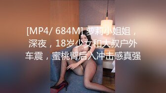 [MP4/ 684M] 萝莉小姐姐，深夜，18岁少女和大叔户外车震，蜜桃臀后入冲击感真强