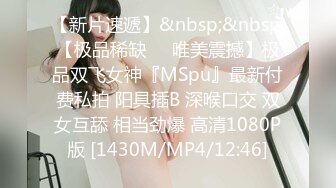 【新片速遞】&nbsp;&nbsp;【极品稀缺❤️唯美震撼】极品双飞女神『MSpu』最新付费私拍 阳具插B 深喉口交 双女互舔 相当劲爆 高清1080P版 [1430M/MP4/12:46]