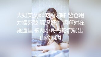 大奶美女69吃鸡啪啪 爸爸用力操死我 骚逼好痒 啊啊射在骚逼里 被两小哥哥轮流输出 白浆四溢