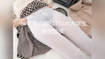 sex哥第六部-175cm大学生淘宝腿模