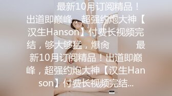 ⚫️⚫️最新10月订阅精品！出道即巅峰，超强约炮大神【汉生Hanson】付费长视频完结，够大够猛，爆肏⚫️⚫️最新10月订阅精品！出道即巅峰，超强约炮大神【汉生Hanson】付费长视频完结...