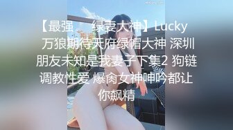 【最强❤️绿妻大神】Lucky✿ 万狼期待天府绿帽大神 深圳朋友未知是我妻子下集2 狗链调教性爱 爆肏女神呻吟都让你飙精