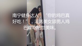 南宁健身达人，“你的鸡巴真好吃！”，淫荡美女舔男人鸡巴像吃绝世美味。