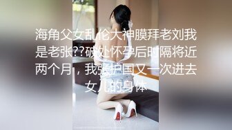 海角父女乱伦大神膜拜老刘我是老张??破处怀孕后时隔将近两个月，我张护国又一次进去女儿的身体