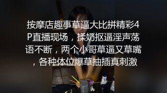 按摩店趣事草逼大比拼精彩4P直播现场，揉奶抠逼淫声荡语不断，两个小哥草逼又草嘴，各种体位爆草抽插真刺激