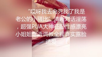 ❤️“哎呀我去肏死我了我是老公的小骚比”清晰对话淫荡，超强PUA大神征服性感漂亮小姐姐淫语调教全程真实露脸造爱