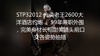 STP32012 光头老王2600大洋酒店约炮❤️99年兼职外围，完美身材长相甜美镜头前口交各姿势抽插