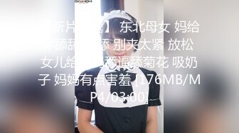 【新片速遞】 东北母女 妈给你舔舔 不舔 别夹太紧 放松 女儿给妈妈舔逼舔菊花 吸奶子 妈妈有点害羞 [176MB/MP4/03:00]