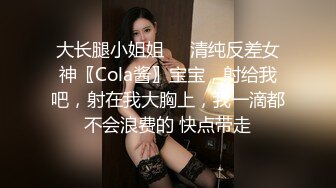 大长腿小姐姐㊙️清纯反差女神〖Cola酱〗宝宝，射给我吧，射在我大胸上，我一滴都不会浪费的 快点带走