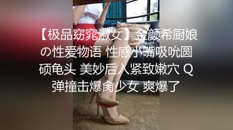 【极品窈窕淑女】金颜希厨娘の性爱物语 性感小嘴吸吮圆硕龟头 美妙后入紧致嫩穴 Q弹撞击爆肏少女 爽爆了