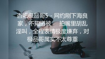 杏吧极品哥5 - 网约刚下海良家，不知道被��拍嘴里胡乱淫叫，全程表情极度嫌弃，对极品哥属实不太尊重