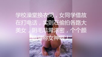 学校澡堂换衣间，女同学借故在打电话，实则在偷拍各路大美女，阴毛非常浓密，个个颜值堪称女神啊！