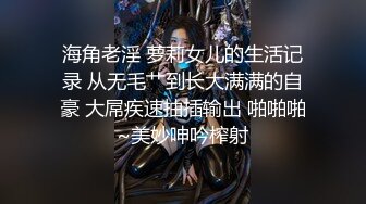 海角老淫 萝莉女儿的生活记录 从无毛艹到长大满满的自豪 大屌疾速抽插输出 啪啪啪~美妙呻吟榨射