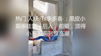 热门 人妖 ·Ts李多喜·：黑皮小哥很哇塞，后入，前驱，顶得小哥哥前列腺高潮！