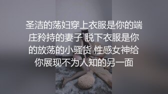 圣洁的荡妇穿上衣服是你的端庄矝持的妻子 脱下衣服是你的放荡的小骚货 性感女神给你展现不为人知的另一面