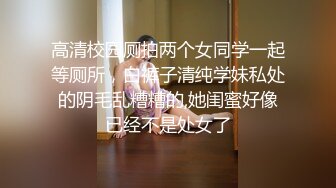 高清校园厕拍两个女同学一起等厕所，白裤子清纯学妹私处的阴毛乱糟糟的,她闺蜜好像已经不是处女了