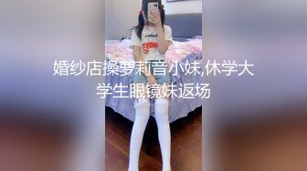 婚纱店操萝莉音小妹,休学大学生眼镜妹返场