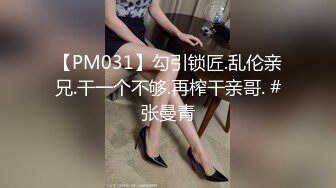 【PM031】勾引锁匠.乱伦亲兄.干一个不够.再榨干亲哥. #张曼青