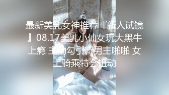 最新美乳女神推荐『新人试镜』08.17美乳小仙女玩大黑牛上瘾 主动勾引新男主啪啪 女上骑乘特会扭动