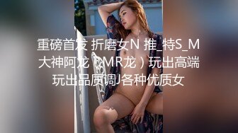 重磅首发 折磨女N 推_特S_M大神阿龙（MR龙）玩出高端玩出品质调J各种优质女