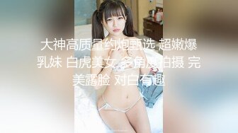 大神高质量约炮甄选 超嫩爆乳妹 白虎美女 多角度拍摄 完美露脸 对白有趣