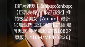 【新片速遞】&nbsp;&nbsp;【巨乳美臀❤️极品骚货】推特极品美女『Amam』最新啪啪甄选 卫生间深喉跪舔 爆乳乱颤 完美露脸 高清1080P原版 [1410M/MP4/32:26]