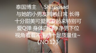 泰国博主❤️Shiroissad❤️✌与她的小男友啪啪日常 长得十分甜美可爱胸看起来特别可爱Q弹 身体白白净净男下位视角看着冲击感十足质量佳~《NO.12》