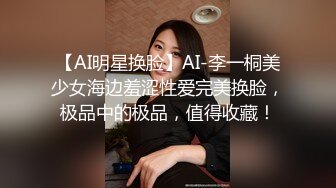 【AI明星换脸】AI-李一桐美少女海边羞涩性爱完美换脸，极品中的极品，值得收藏！