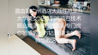 混血哥广州酒店大战性感黑丝大学美女,没想到吃鸡巴技术那么精湛,灵巧的舌头专门找你敏感的地方钻,难道大学老师也教这个.