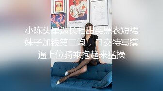 小陈头星选长相甜美黑衣短裙妹子加钱第二炮，口交特写摸逼上位骑乘抱起来猛操