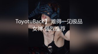 ToyotuBack】 难得一见极品女神 强烈推荐